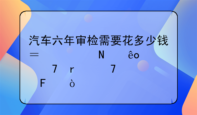 汽车六年审检需要花多少钱？检哪些部位最重要呢？