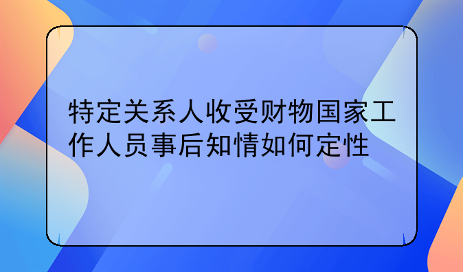 特定关系人收受财物国家工作人员事后知情如何定性