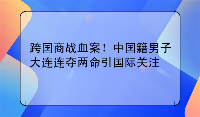 跨国商战血案！中国籍男子大连连夺两命引国际关注