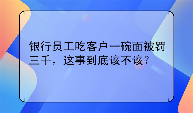 银行员工吃客户一碗面被罚三千，这事到底该不该？