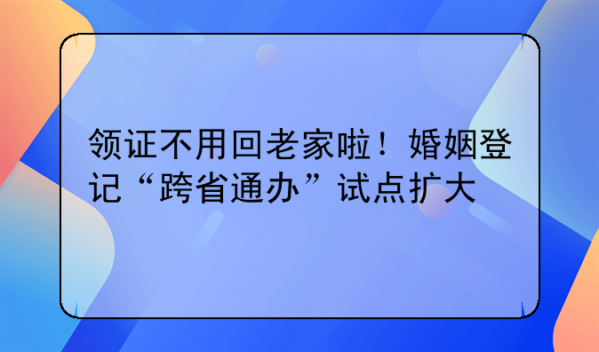 领证不用回老家啦！婚姻登记“跨省通办”试点扩大