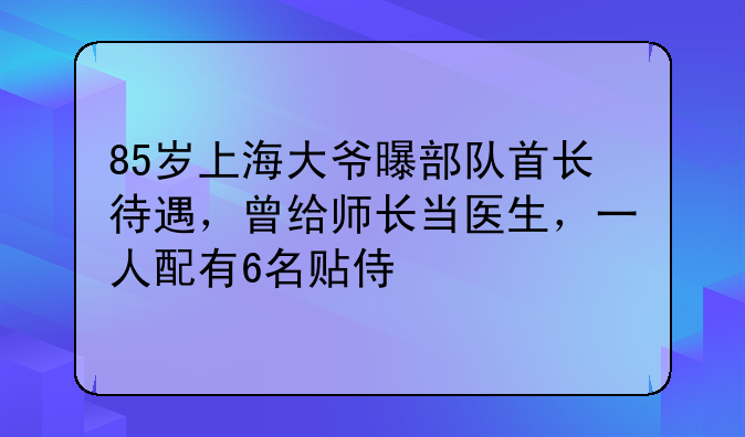 85岁上海大爷曝部队首长待遇，曾给师长当医生，一人配有6名贴侍