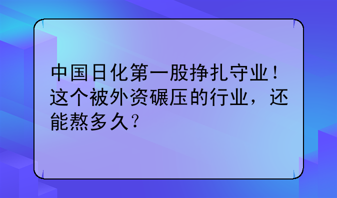中国日化第一股挣扎守业！这个被外资碾压的行业，还能熬多久？