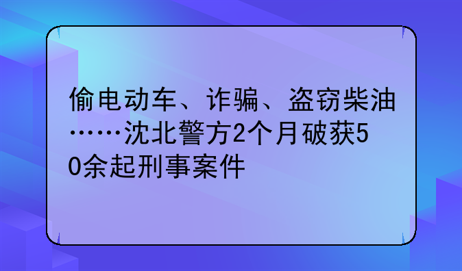 偷电动车、诈骗、盗窃柴油……沈北警方2个月破获50余起刑事案件