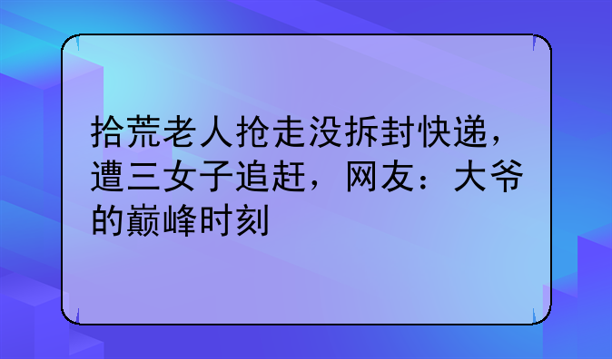 拾荒老人抢走没拆封快递，遭三女子追赶，网友：大爷的巅峰时刻
