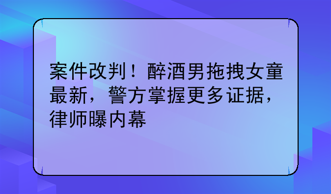 案件改判！醉酒男拖拽女童最新，警方掌握更多证据，律师曝内幕