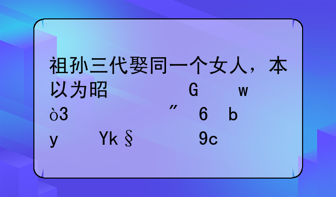 祖孙三代娶同一个女人，本以为是个笑话，没想到却是真实的历史