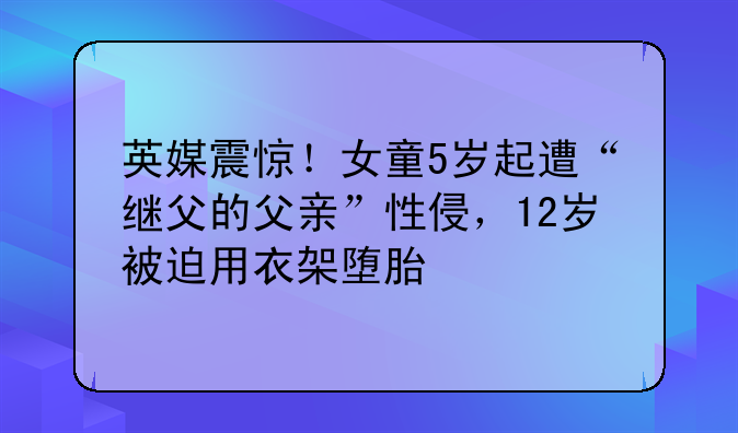英媒震惊！女童5岁起遭“继父的父亲”性侵，12岁被迫用衣架堕胎