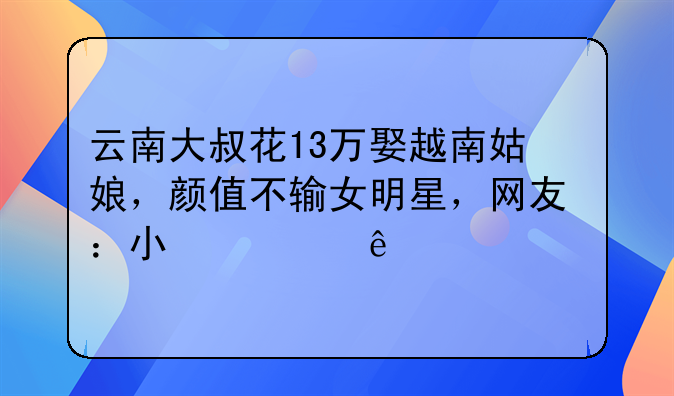 云南大叔花13万娶越南姑娘，颜值不输女明星，网友：小心人财两空
