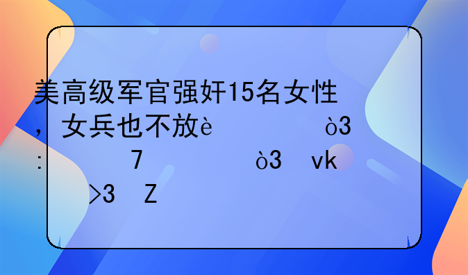 美高级军官强奸15名女性，女兵也不放过，被控重罪，坚称双方自愿