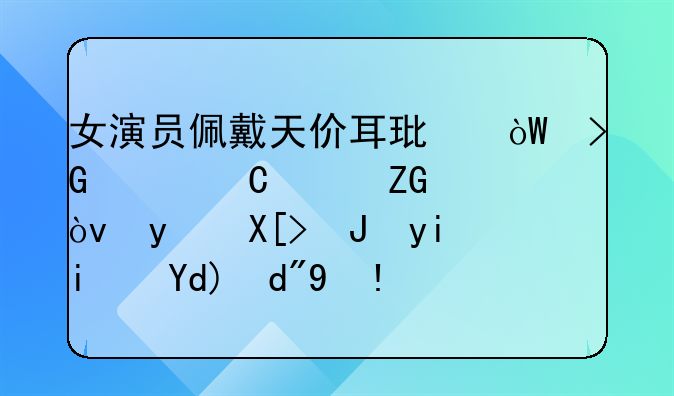 女演员佩戴天价耳环引发贪腐质疑？相关质疑是否合理？