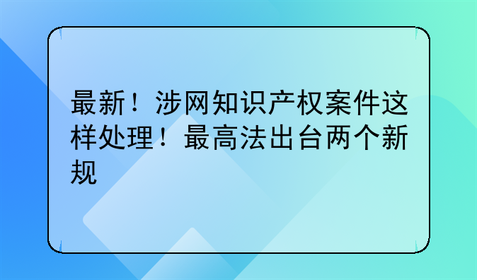 最新！涉网知识产权案件这样处理！最高法出台两个新规