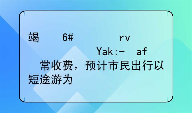 端午假期高速公路正常收费，预计市民出行以短途游为主