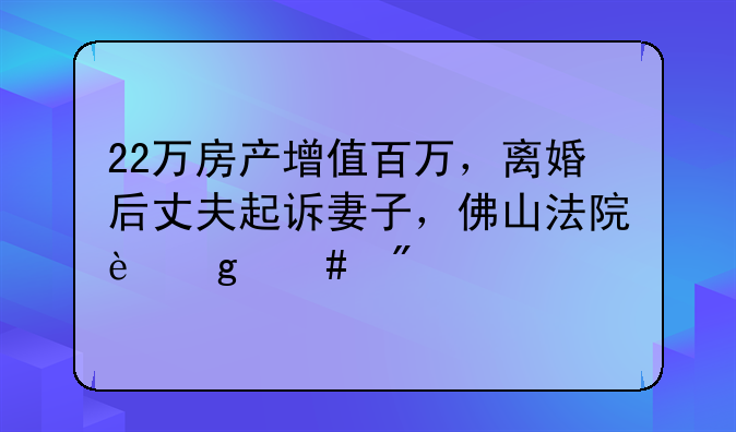 22万房产增值百万，离婚后丈夫起诉妻子，佛山法院这么判