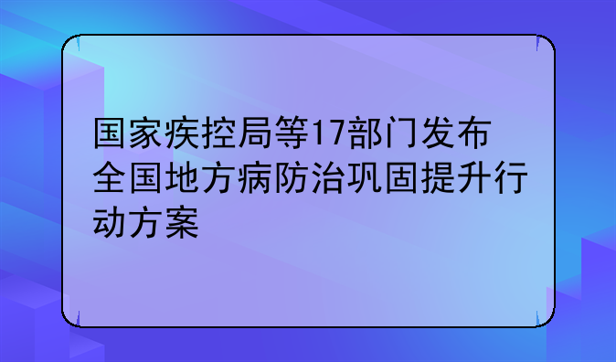 国家疾控局等17部门发布全国地方病防治巩固提升行动方案