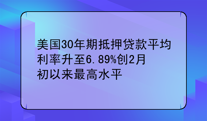 美国30年期抵押贷款平均利率升至6.89%创2月初以来最高水平