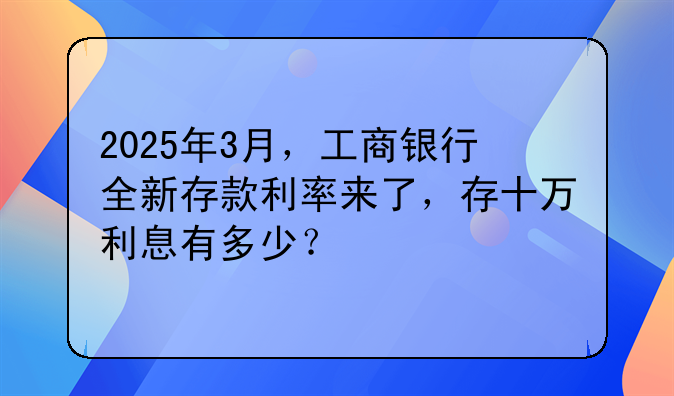 2025年3月，工商银行全新存款利率来了，存十万利息有多少？