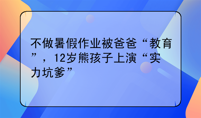 不做暑假作业被爸爸“教育”，12岁熊孩子上演“实力坑爹”