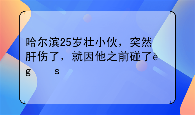 哈尔滨25岁壮小伙，突然肝伤了，就因他之前碰了这东西……