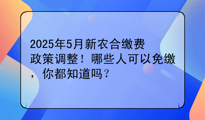 2025年5月新农合缴费政策调整！哪些人可以免缴，你都知道吗？