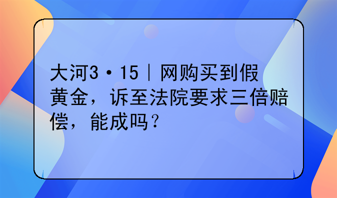 大河3·15｜网购买到假黄金，诉至法院要求三倍赔偿，能成吗？
