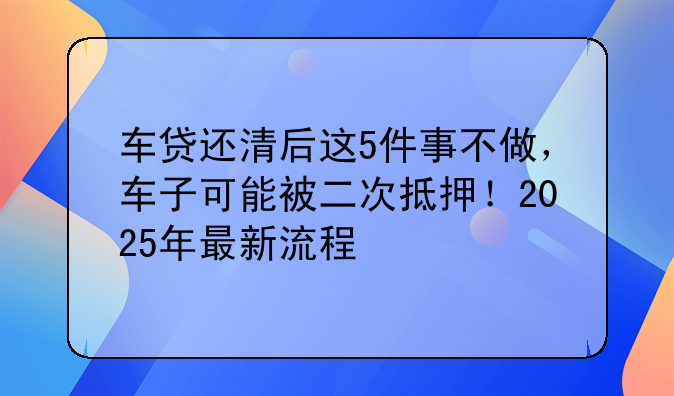 车贷还清后这5件事不做，车子可能被二次抵押！2025年最新流程