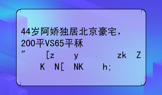 44岁阿娇独居北京豪宅，200平VS65平租房差距，离婚五年仍想生娃