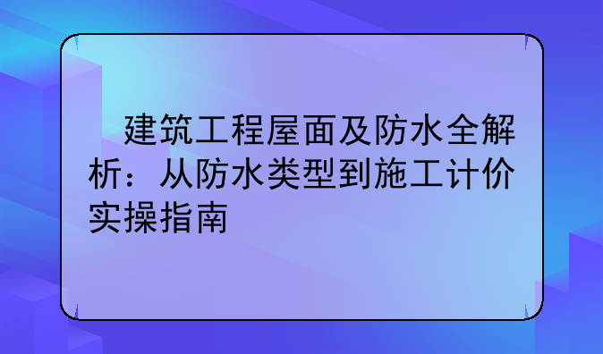 ​建筑工程屋面及防水全解析：从防水类型到施工计价实操指南
