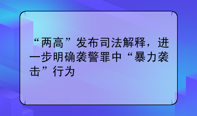 “两高”发布司法解释，进一步明确袭警罪中“暴力袭击”行为