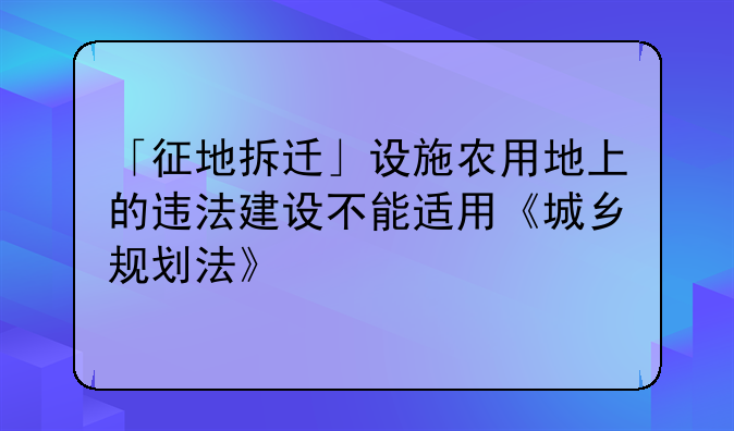 「征地拆迁」设施农用地上的违法建设不能适用《城乡规划法》