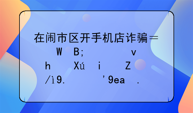 在闹市区开手机店诈骗？幕后老板：我只是讲述了“商业模式”