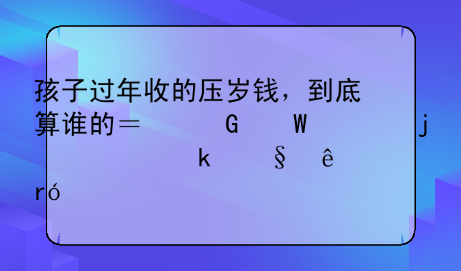 孩子过年收的压岁钱，到底算谁的？民法典的规定让人眼前一亮