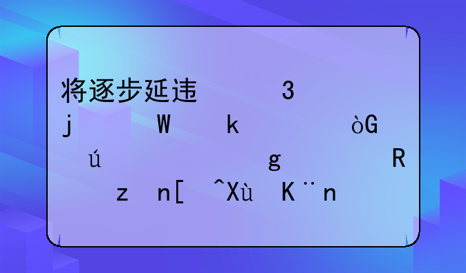 将逐步延迟职工的法定退休年龄。这一政策引发了社会广泛关注