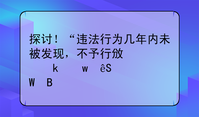 探讨！“违法行为几年内未被发现，不予行政处罚”应如何理解
