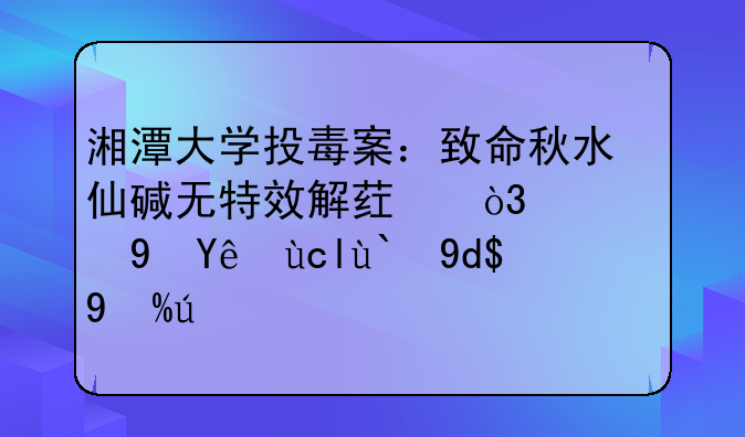 湘潭大学投毒案：致命秋水仙碱无特效解药，误食立即催吐洗胃