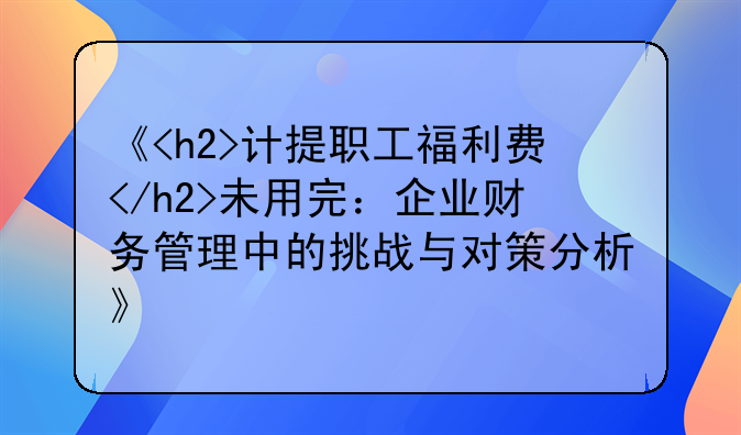 《<h2>计提职工福利费</h2>未用完：企业财务管理中的挑战与对策分析》