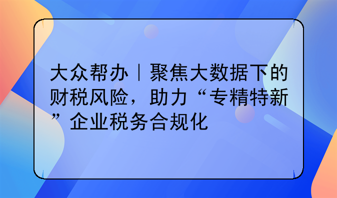 大众帮办｜聚焦大数据下的财税风险，助力“专精特新”企业税务合规化