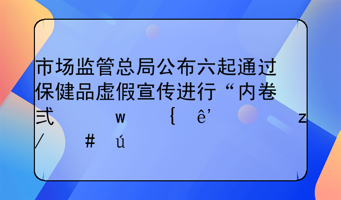 市场监管总局公布六起通过保健品虚假宣传进行“内卷式”竞争典型案例