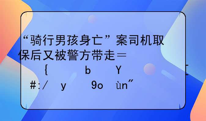 “骑行男孩身亡”案司机取保后又被警方带走？家属称是回访，辩护律师：案件尚未终结