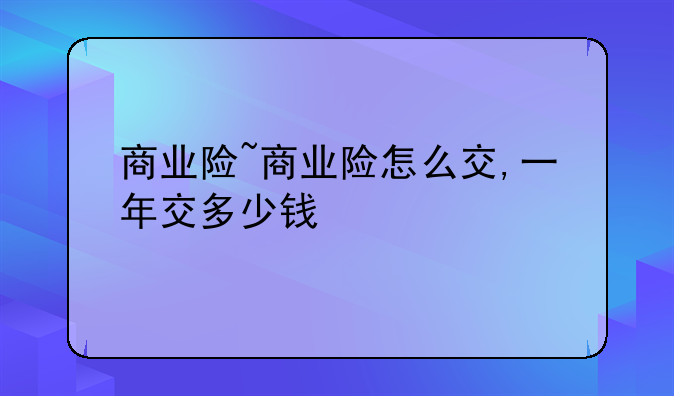商业险~商业险怎么交,一年交多少钱