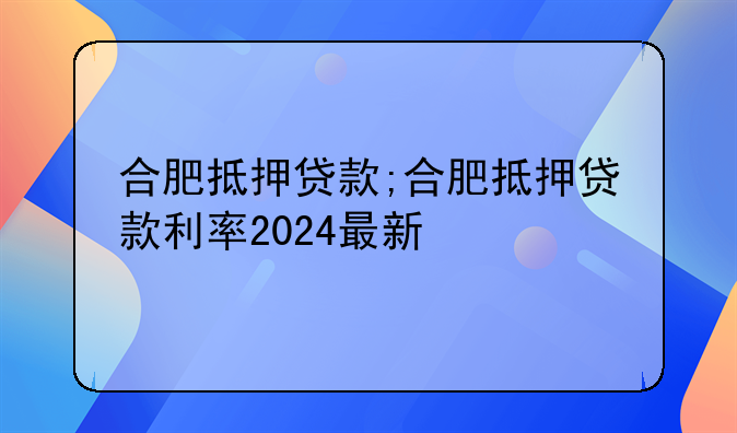 合肥抵押贷款;合肥抵押贷款利率2024最新