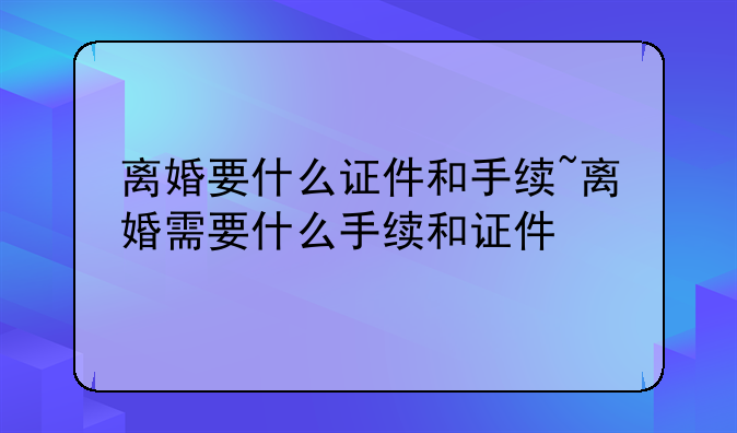离婚要什么证件和手续~离婚需要什么手续和证件
