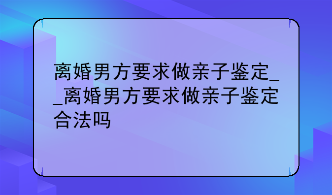 离婚男方要求做亲子鉴定__离婚男方要求做亲子鉴定合法吗