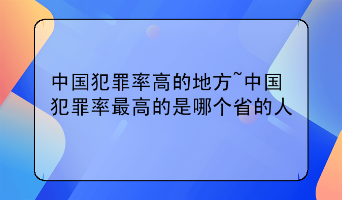 中国犯罪率高的地方~中国犯罪率最高的是哪个省的人