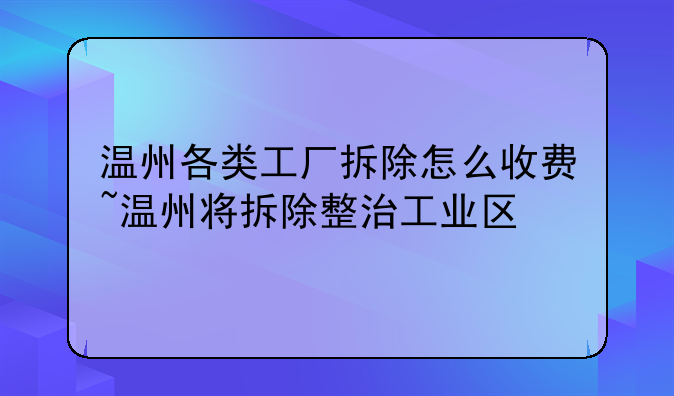 温州各类工厂拆除怎么收费~温州将拆除整治工业区