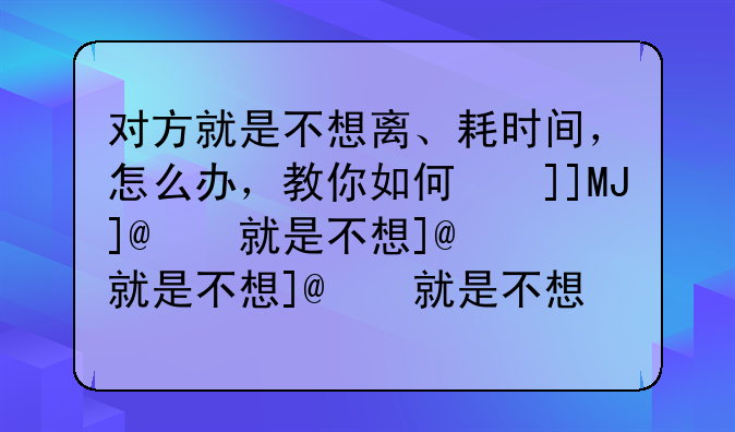 对方就是不想离、耗时间，怎么办，教你如何协议离婚和诉讼离婚