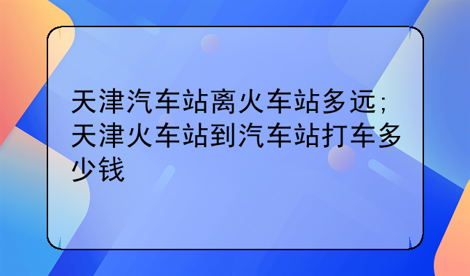 天津汽车站离火车站多远;天津火车站到汽车站打车多少钱