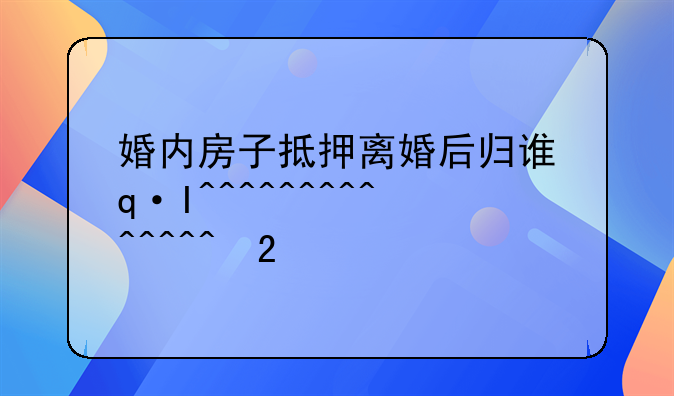 婚内房子抵押离婚后归谁还——婚内房产抵押离婚时女方还款吗