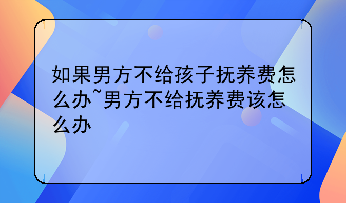 如果男方不给孩子抚养费怎么办~男方不给抚养费该怎么办