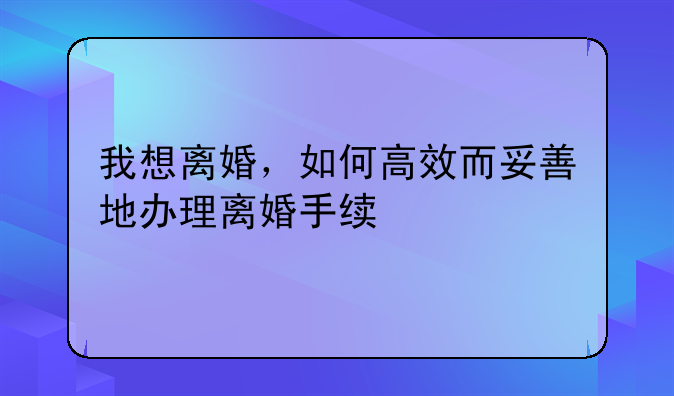 我想离婚，如何高效而妥善地办理离婚手续